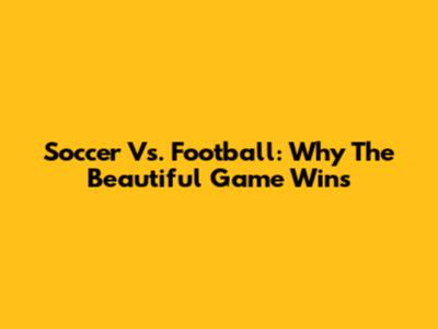 Soccer Vs. Football: Why The Beautiful Game Wins