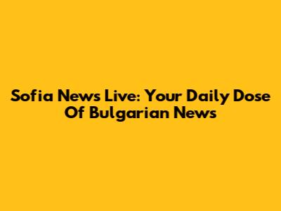 Sofia News Live: Your Daily Dose Of Bulgarian News