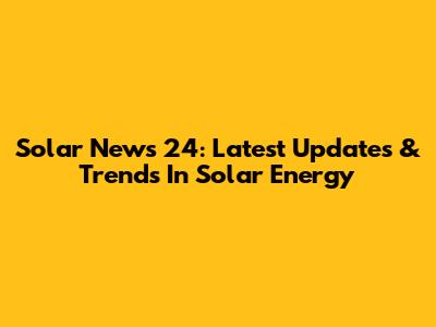 Solar News 24: Latest Updates & Trends In Solar Energy