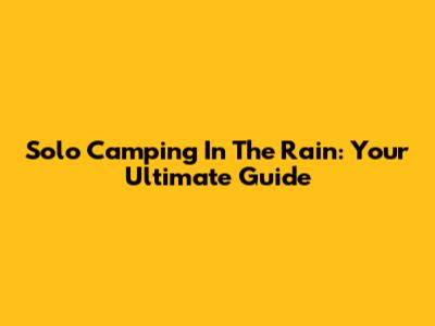 Solo Camping In The Rain: Your Ultimate Guide