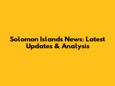 Solomon Islands News: Latest Updates & Analysis