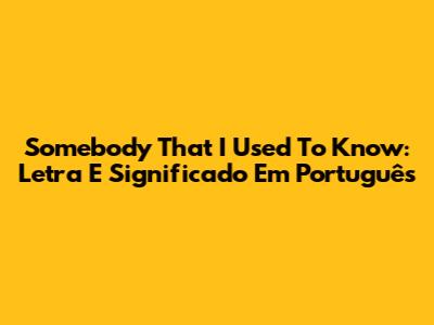 Somebody That I Used To Know: Letra E Significado Em Português