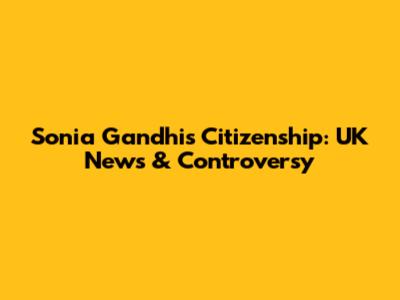 Sonia Gandhi's Citizenship: UK News & Controversy