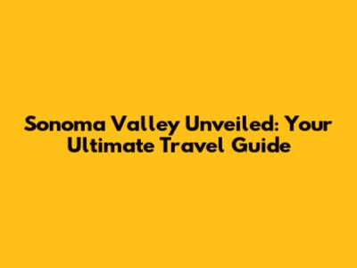 Sonoma Valley Unveiled: Your Ultimate Travel Guide