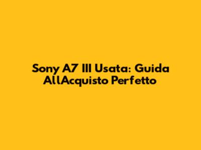Sony A7 III Usata: Guida All'Acquisto Perfetto