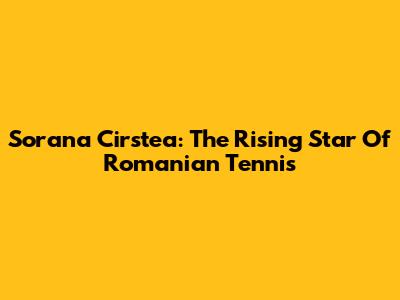 Sorana Cirstea: The Rising Star Of Romanian Tennis