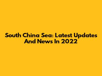 South China Sea: Latest Updates And News In 2022
