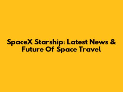 SpaceX Starship: Latest News & Future Of Space Travel