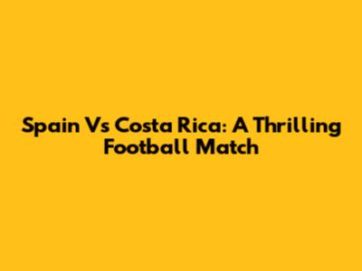 Spain Vs Costa Rica: A Thrilling Football Match
