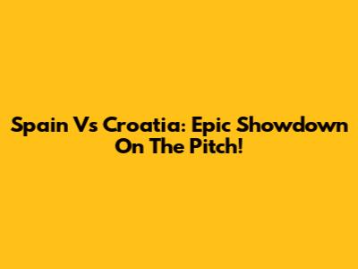 Spain Vs Croatia: Epic Showdown On The Pitch!