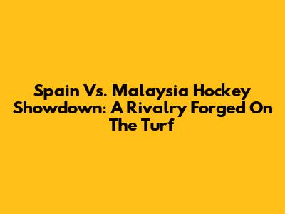 Spain Vs. Malaysia Hockey Showdown: A Rivalry Forged On The Turf