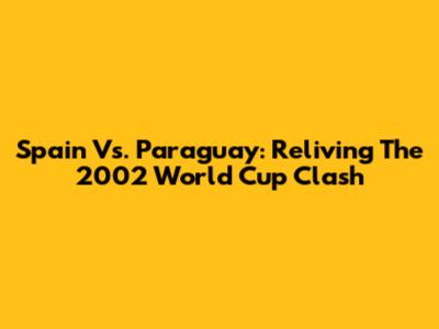 Spain Vs. Paraguay: Reliving The 2002 World Cup Clash
