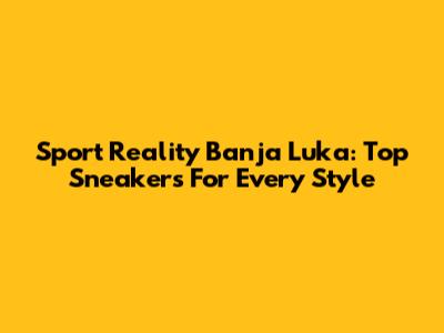 Sport Reality Banja Luka: Top Sneakers For Every Style