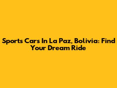 Sports Cars In La Paz, Bolivia: Find Your Dream Ride