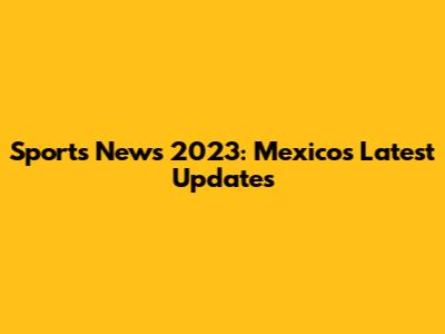 Sports News 2023: Mexico's Latest Updates