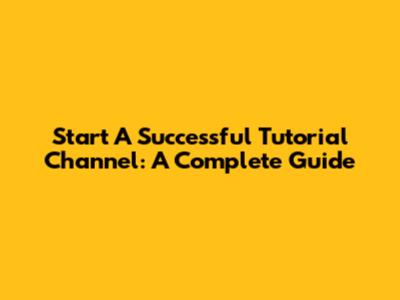 Start A Successful Tutorial Channel: A Complete Guide