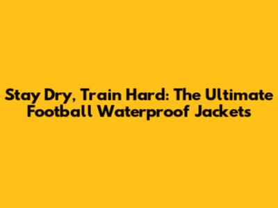 Stay Dry, Train Hard: The Ultimate Football Waterproof Jackets