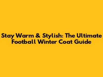 Stay Warm & Stylish: The Ultimate Football Winter Coat Guide