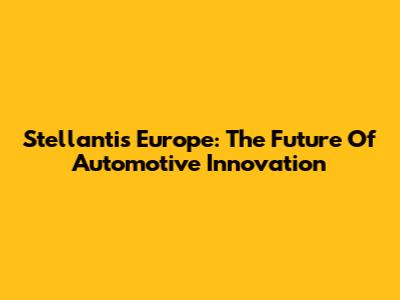 Stellantis Europe: The Future Of Automotive Innovation