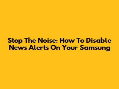Stop The Noise: How To Disable News Alerts On Your Samsung