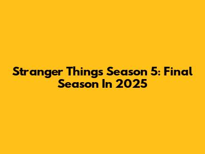 Stranger Things Season 5: Final Season In 2025