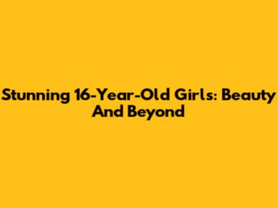 Stunning 16-Year-Old Girls: Beauty And Beyond