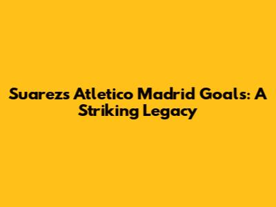 Suarez's Atletico Madrid Goals: A Striking Legacy