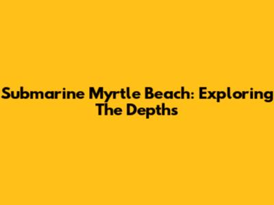 Submarine Myrtle Beach: Exploring The Depths