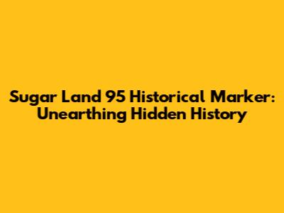 Sugar Land 95 Historical Marker: Unearthing Hidden History