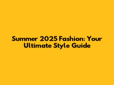 Summer 2025 Fashion: Your Ultimate Style Guide