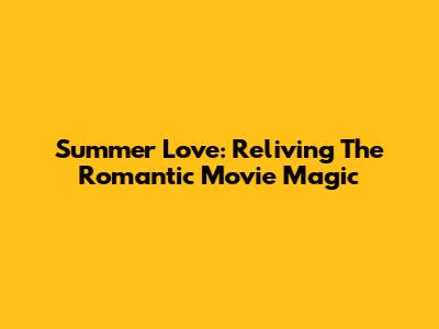 Summer Love: Reliving The Romantic Movie Magic