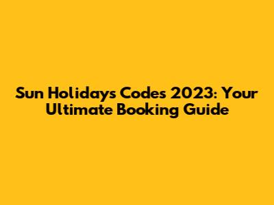 Sun Holidays Codes 2023: Your Ultimate Booking Guide