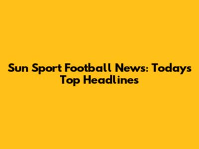 Sun Sport Football News: Today's Top Headlines