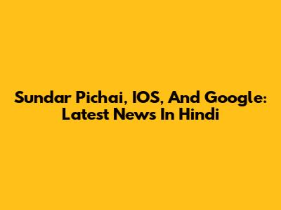 Sundar Pichai, IOS, And Google: Latest News In Hindi