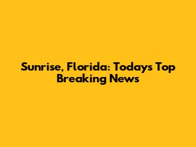 Sunrise, Florida: Today's Top Breaking News
