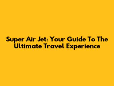 Super Air Jet: Your Guide To The Ultimate Travel Experience