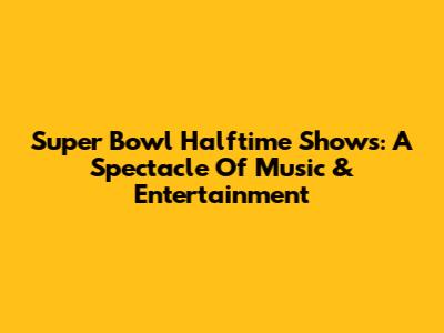 Super Bowl Halftime Shows: A Spectacle Of Music & Entertainment