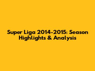 Super Liga 2014-2015: Season Highlights & Analysis