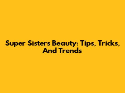Super Sisters Beauty: Tips, Tricks, And Trends