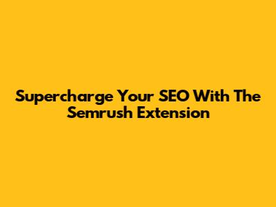 Supercharge Your SEO With The Semrush Extension