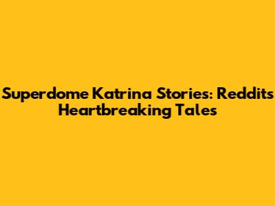 Superdome Katrina Stories: Reddit's Heartbreaking Tales