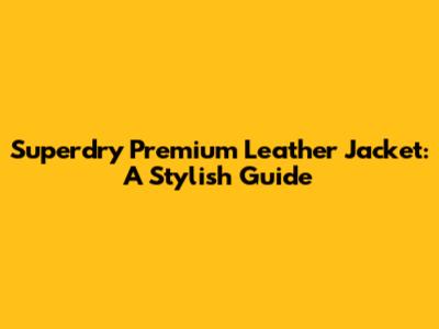 Superdry Premium Leather Jacket: A Stylish Guide