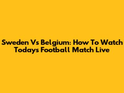 Sweden Vs Belgium: How To Watch Today's Football Match Live