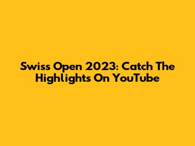 Swiss Open 2023: Catch The Highlights On YouTube