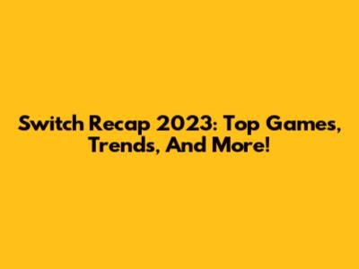 Switch Recap 2023: Top Games, Trends, And More!