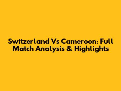 Switzerland Vs Cameroon: Full Match Analysis & Highlights
