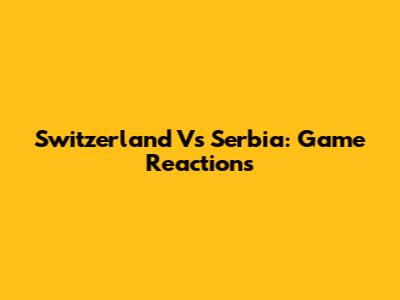 Switzerland Vs Serbia: Game Reactions