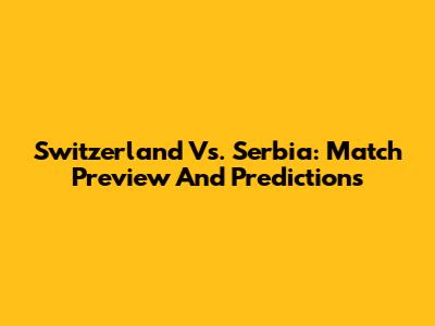 Switzerland Vs. Serbia: Match Preview And Predictions