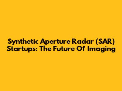 Synthetic Aperture Radar (SAR) Startups: The Future Of Imaging