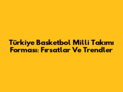 Türkiye Basketbol Milli Takımı Forması: Fırsatlar Ve Trendler